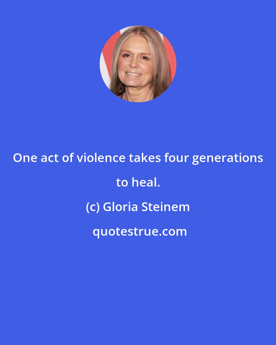 Gloria Steinem: One act of violence takes four generations to heal.