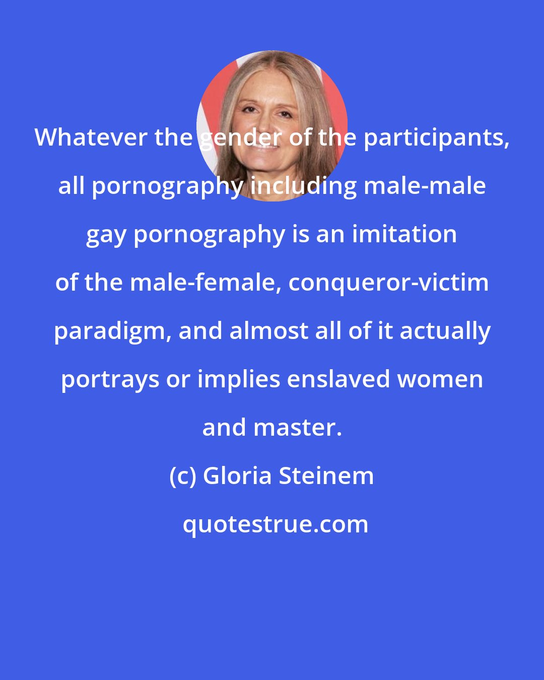 Gloria Steinem: Whatever the gender of the participants, all pornography including male-male gay pornography is an imitation of the male-female, conqueror-victim paradigm, and almost all of it actually portrays or implies enslaved women and master.