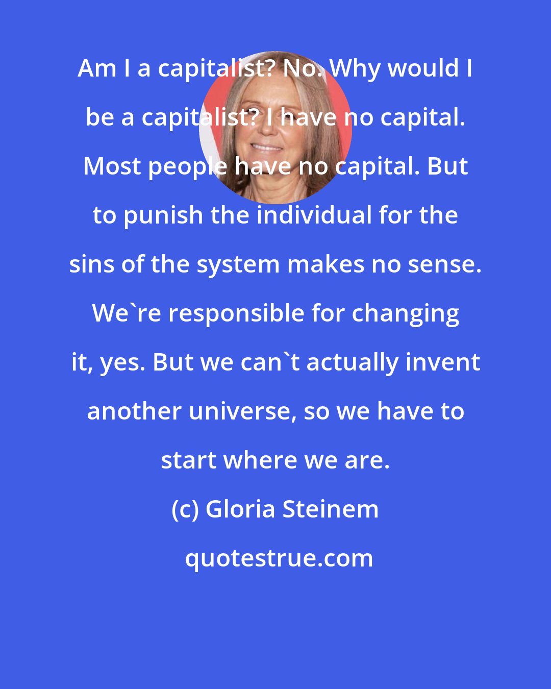 Gloria Steinem: Am I a capitalist? No. Why would I be a capitalist? I have no capital. Most people have no capital. But to punish the individual for the sins of the system makes no sense. We're responsible for changing it, yes. But we can't actually invent another universe, so we have to start where we are.