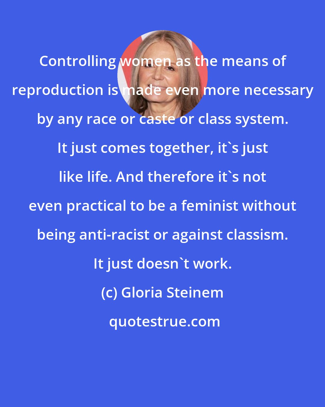 Gloria Steinem: Controlling women as the means of reproduction is made even more necessary by any race or caste or class system. It just comes together, it's just like life. And therefore it's not even practical to be a feminist without being anti-racist or against classism. It just doesn't work.