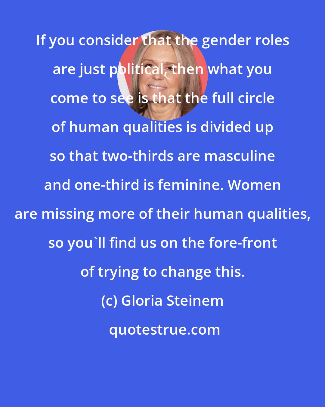 Gloria Steinem: If you consider that the gender roles are just political, then what you come to see is that the full circle of human qualities is divided up so that two-thirds are masculine and one-third is feminine. Women are missing more of their human qualities, so you'll find us on the fore-front of trying to change this.