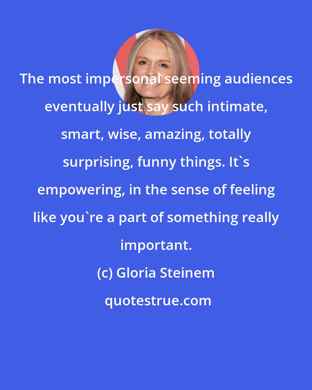 Gloria Steinem: The most impersonal seeming audiences eventually just say such intimate, smart, wise, amazing, totally surprising, funny things. It's empowering, in the sense of feeling like you're a part of something really important.