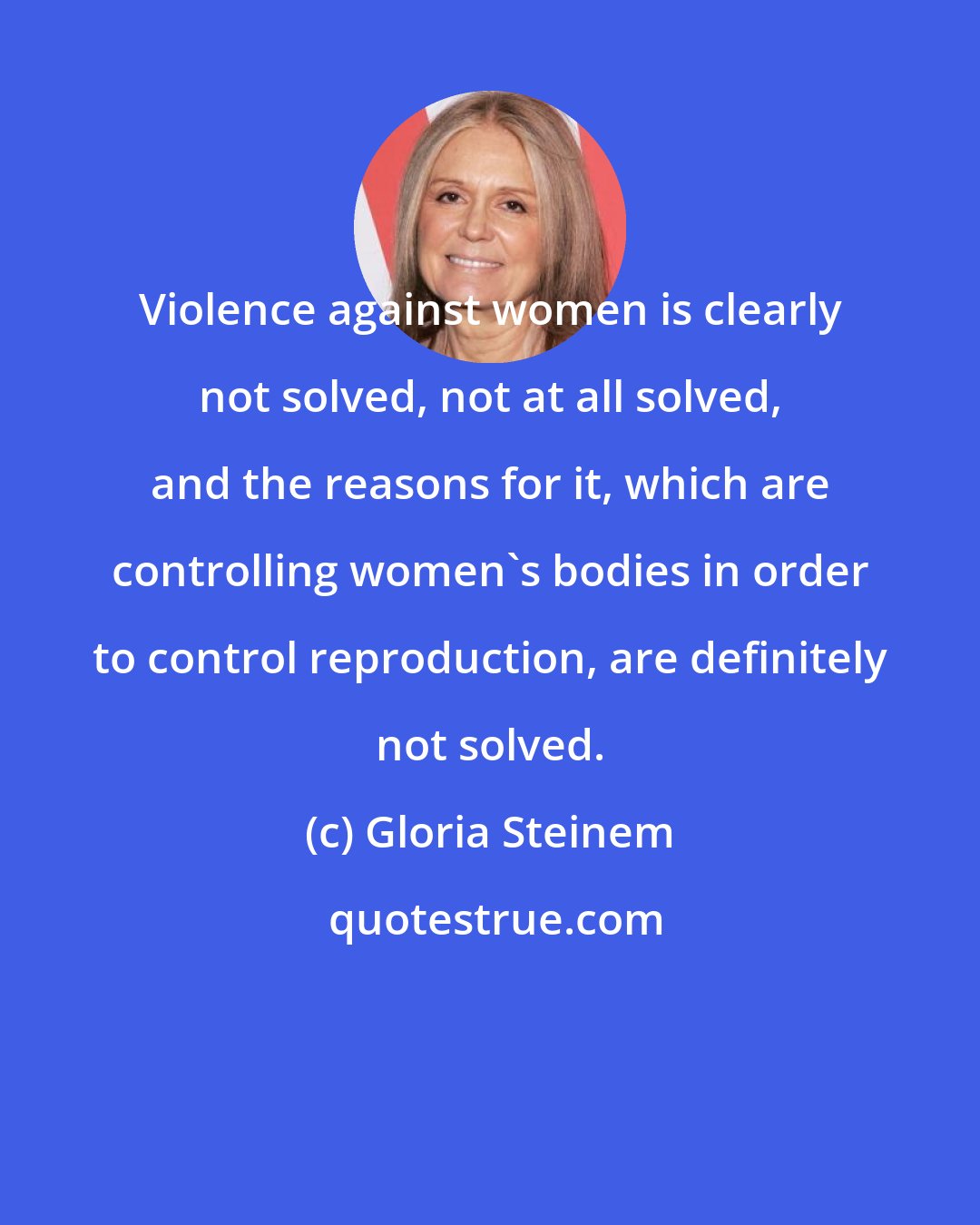 Gloria Steinem: Violence against women is clearly not solved, not at all solved, and the reasons for it, which are controlling women's bodies in order to control reproduction, are definitely not solved.