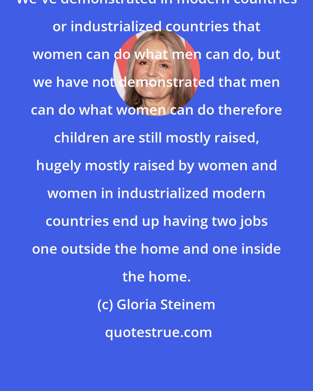 Gloria Steinem: We've demonstrated in modern countries or industrialized countries that women can do what men can do, but we have not demonstrated that men can do what women can do therefore children are still mostly raised, hugely mostly raised by women and women in industrialized modern countries end up having two jobs one outside the home and one inside the home.