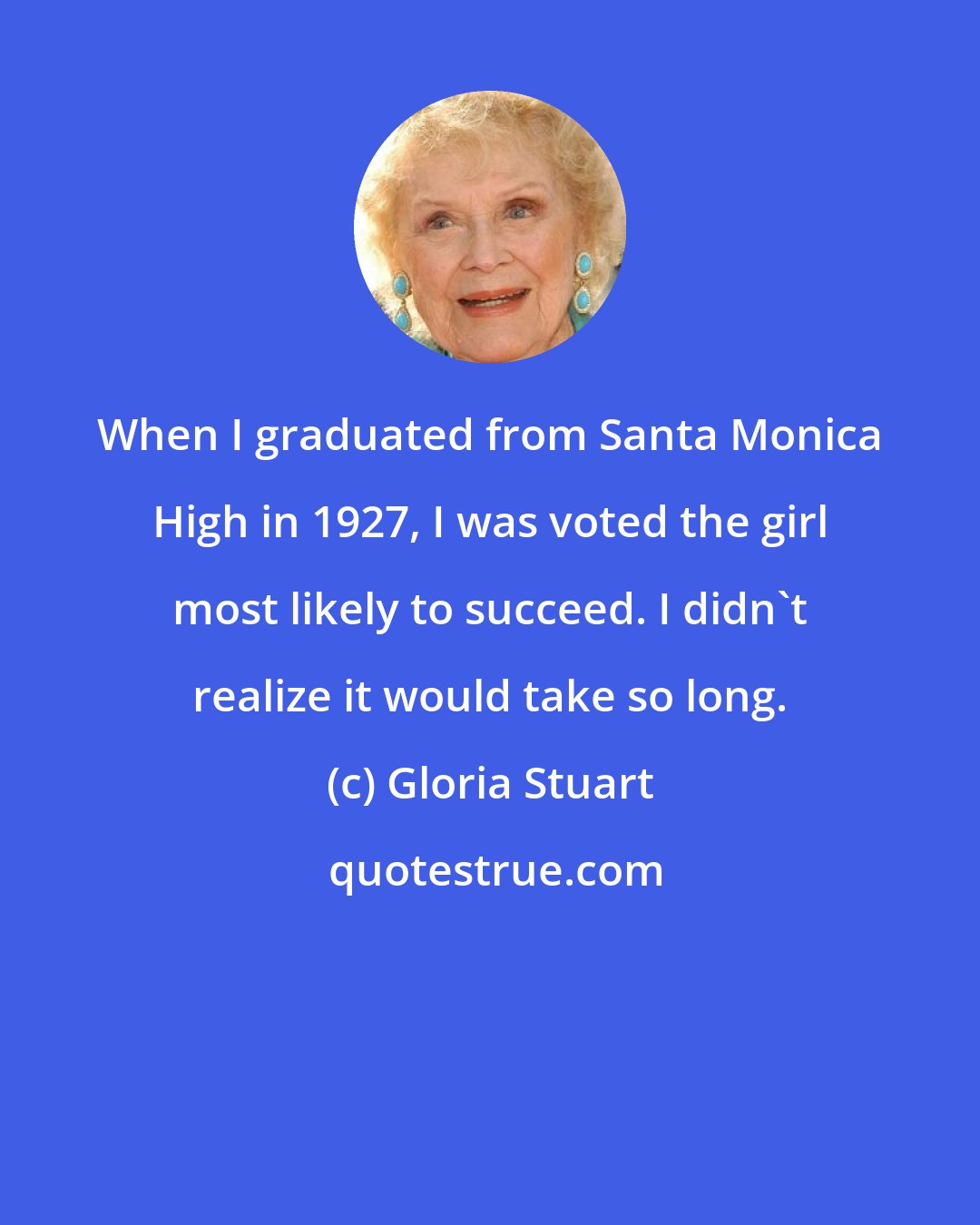 Gloria Stuart: When I graduated from Santa Monica High in 1927, I was voted the girl most likely to succeed. I didn't realize it would take so long.