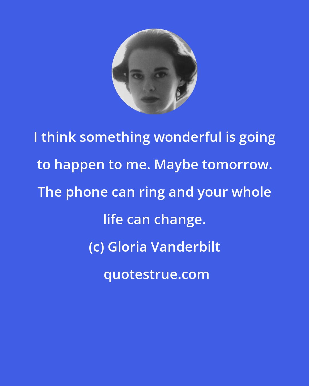 Gloria Vanderbilt: I think something wonderful is going to happen to me. Maybe tomorrow. The phone can ring and your whole life can change.