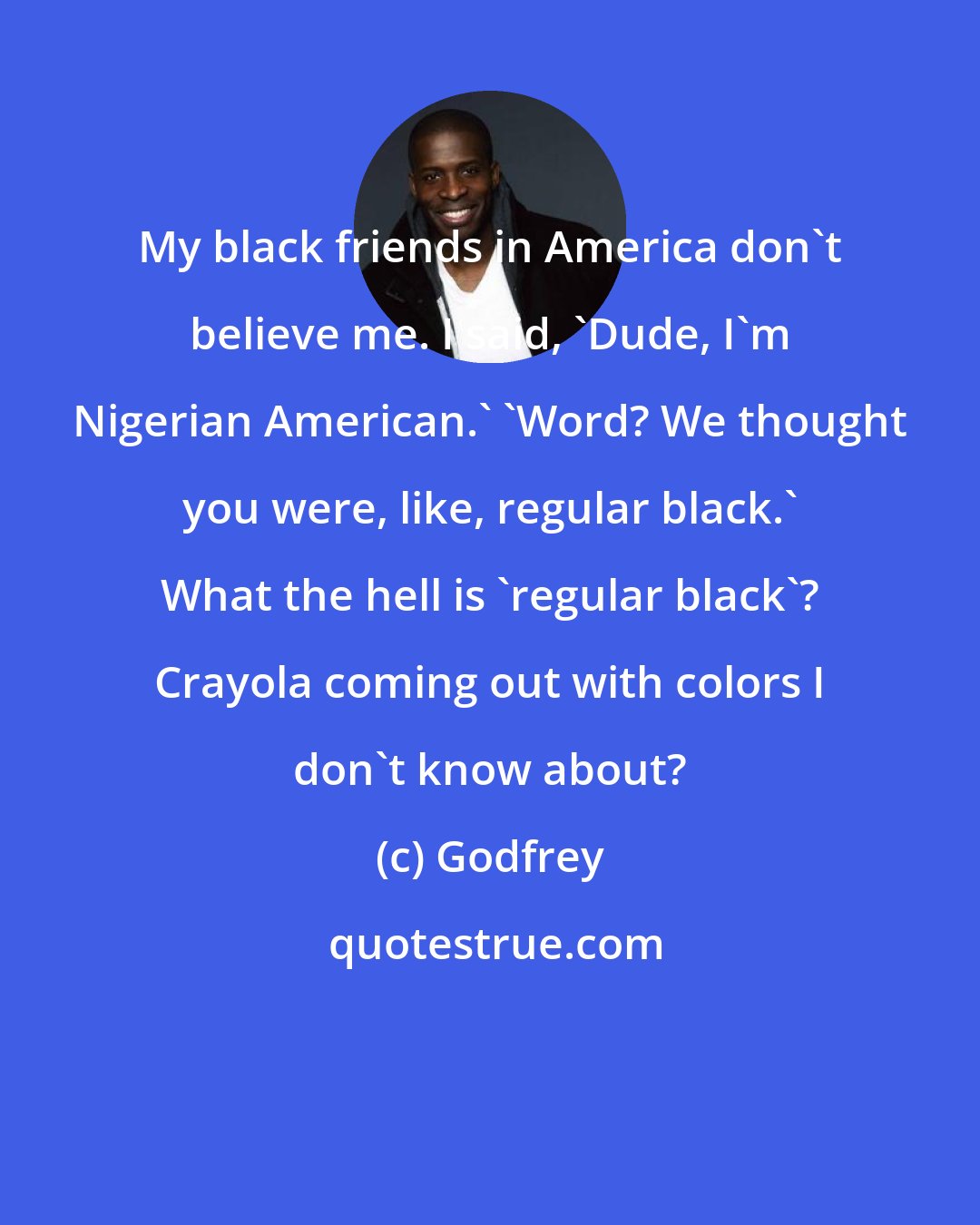 Godfrey: My black friends in America don't believe me. I said, 'Dude, I'm Nigerian American.' 'Word? We thought you were, like, regular black.' What the hell is 'regular black'? Crayola coming out with colors I don't know about?