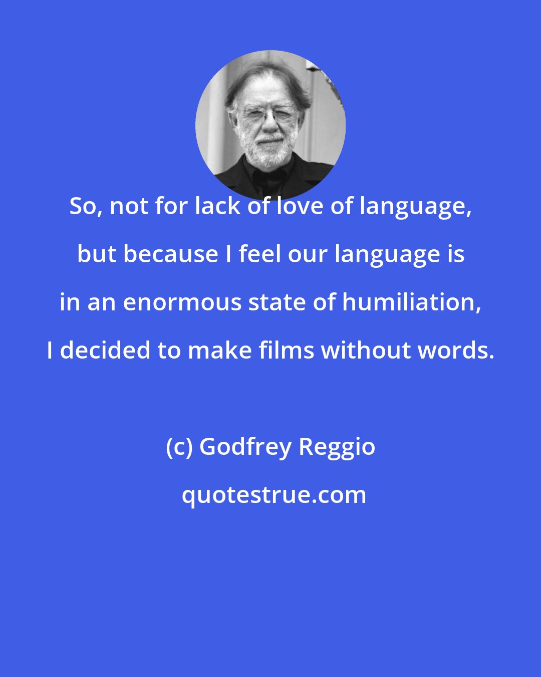 Godfrey Reggio: So, not for lack of love of language, but because I feel our language is in an enormous state of humiliation, I decided to make films without words.