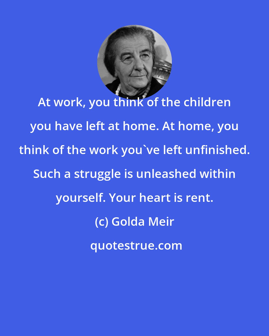Golda Meir: At work, you think of the children you have left at home. At home, you think of the work you've left unfinished. Such a struggle is unleashed within yourself. Your heart is rent.