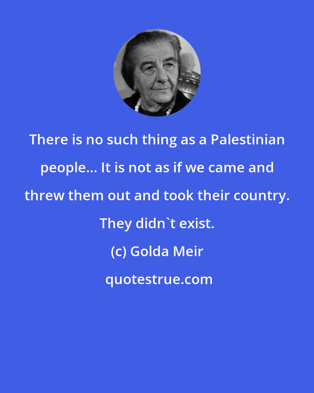 Golda Meir: There is no such thing as a Palestinian people... It is not as if we came and threw them out and took their country. They didn't exist.