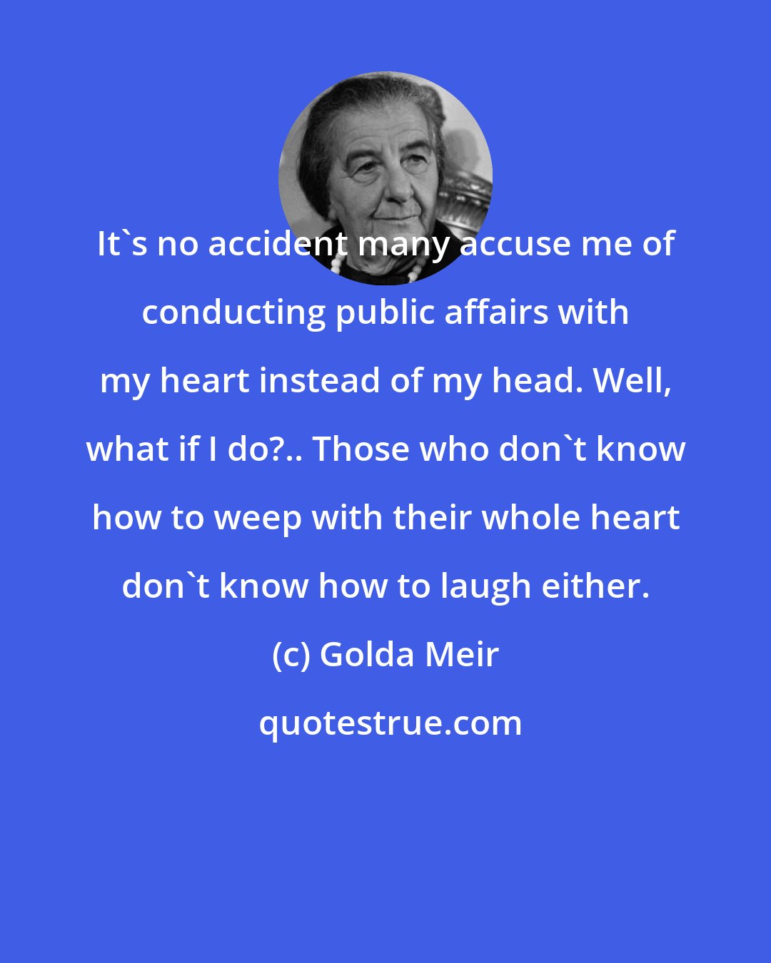 Golda Meir: It's no accident many accuse me of conducting public affairs with my heart instead of my head. Well, what if I do?.. Those who don't know how to weep with their whole heart don't know how to laugh either.