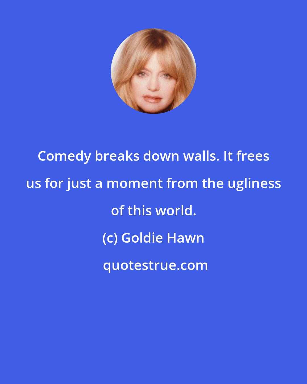 Goldie Hawn: Comedy breaks down walls. It frees us for just a moment from the ugliness of this world.