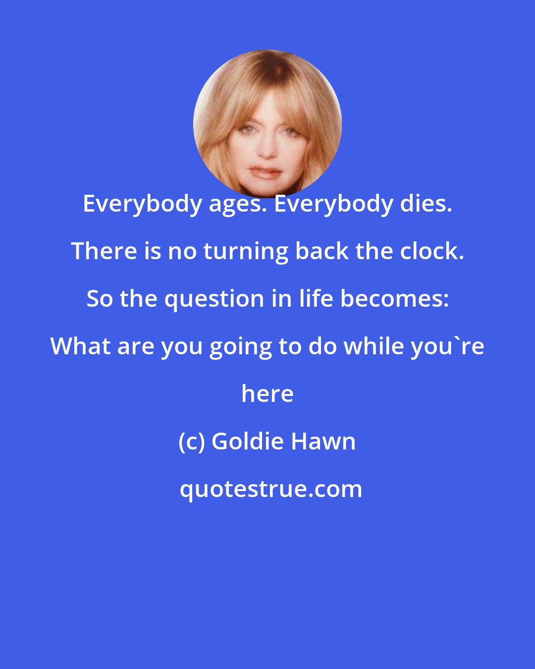 Goldie Hawn: Everybody ages. Everybody dies. There is no turning back the clock. So the question in life becomes: What are you going to do while you're here