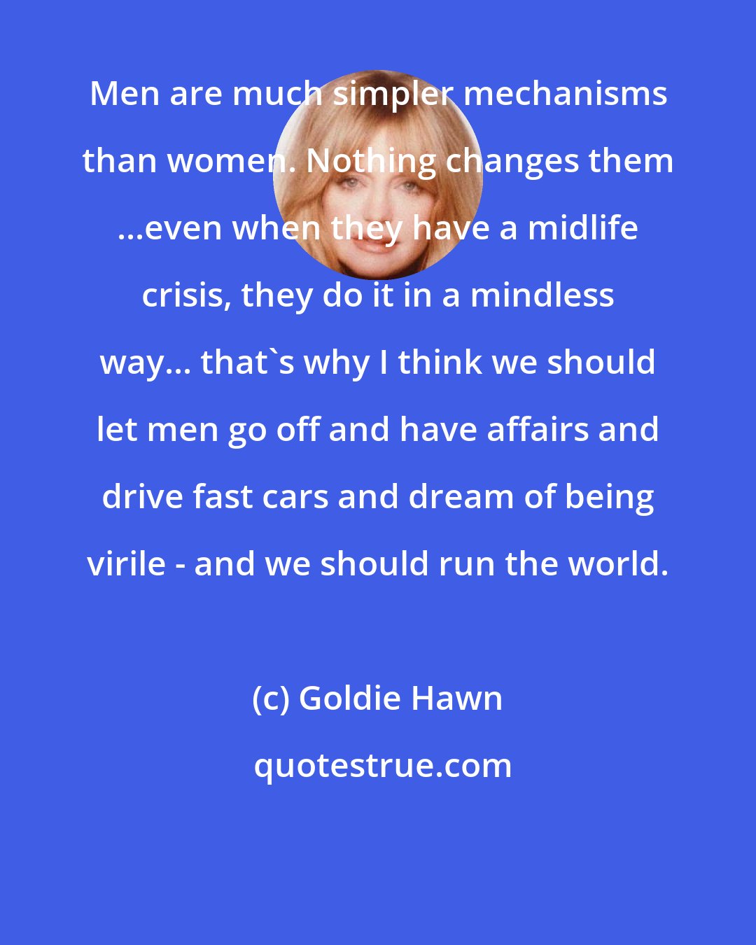 Goldie Hawn: Men are much simpler mechanisms than women. Nothing changes them ...even when they have a midlife crisis, they do it in a mindless way... that's why I think we should let men go off and have affairs and drive fast cars and dream of being virile - and we should run the world.