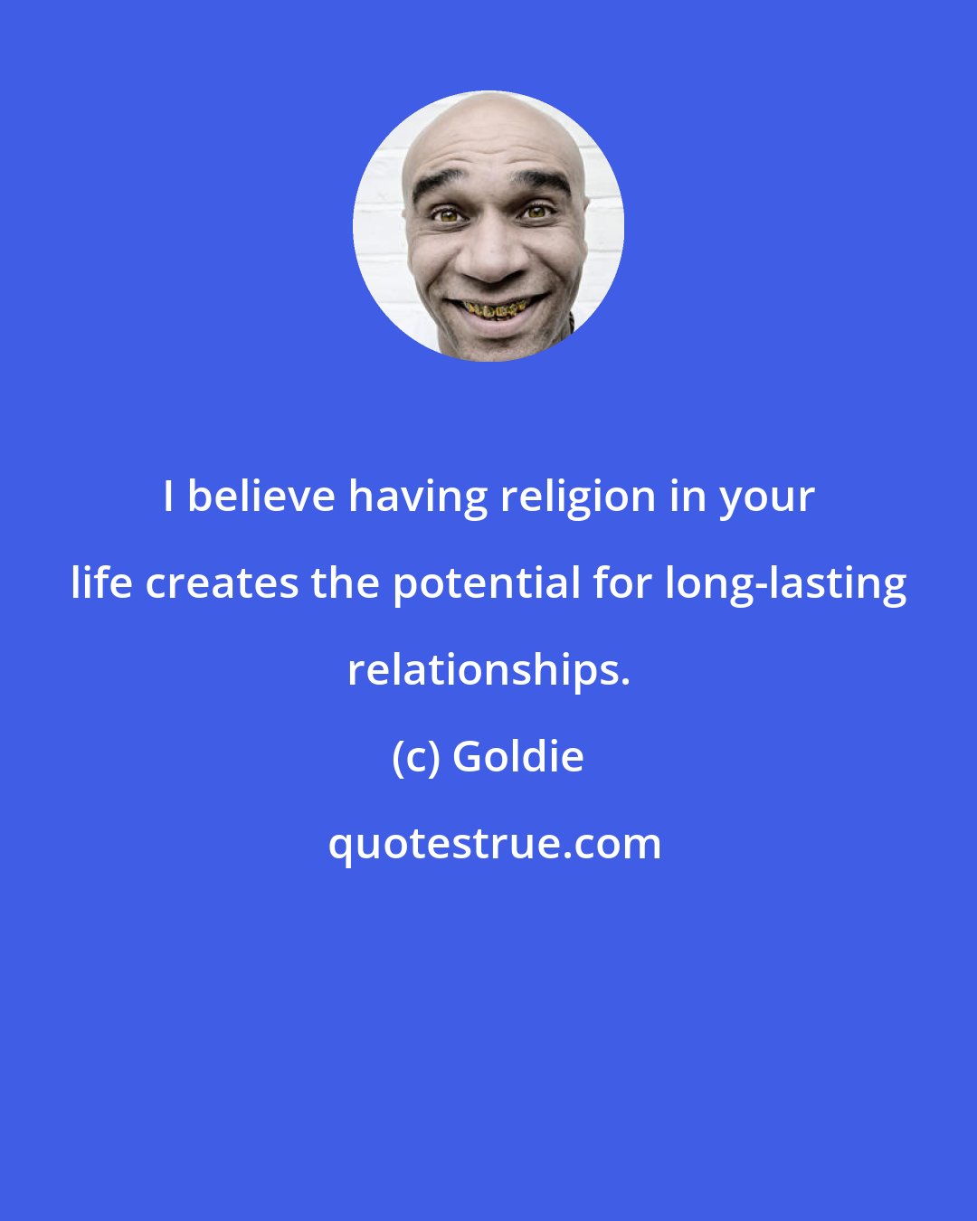 Goldie: I believe having religion in your life creates the potential for long-lasting relationships.