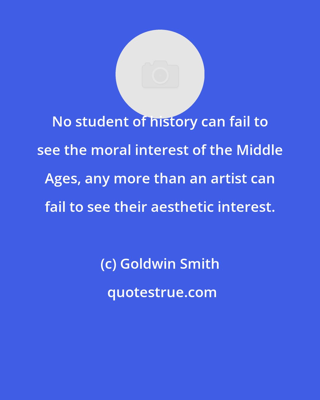 Goldwin Smith: No student of history can fail to see the moral interest of the Middle Ages, any more than an artist can fail to see their aesthetic interest.