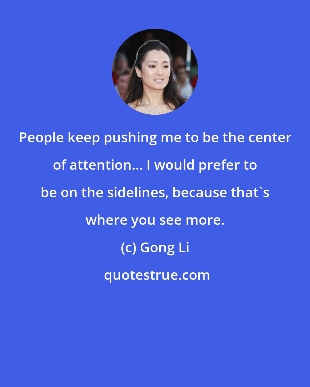 Gong Li: People keep pushing me to be the center of attention... I would prefer to be on the sidelines, because that's where you see more.
