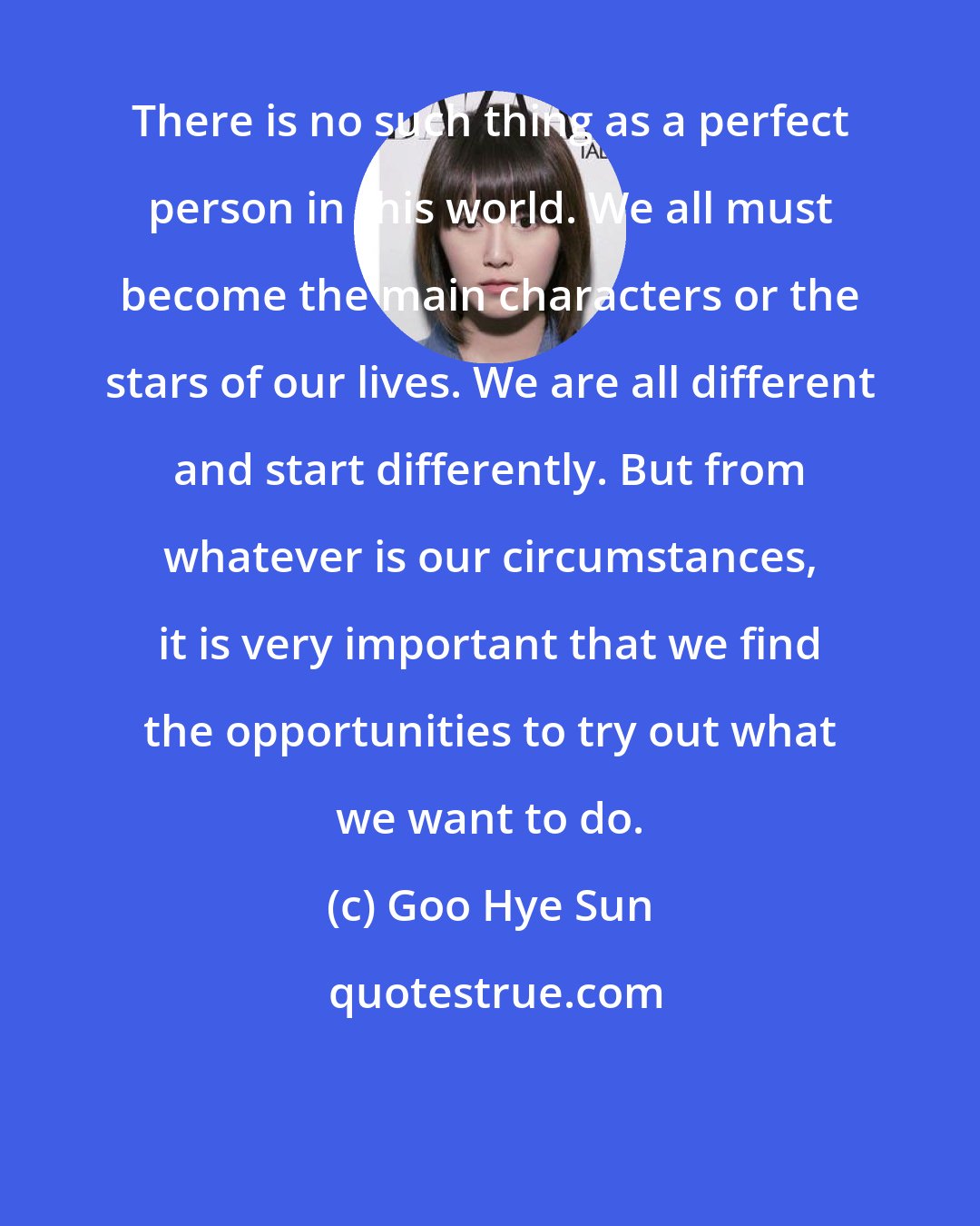 Goo Hye Sun: There is no such thing as a perfect person in this world. We all must become the main characters or the stars of our lives. We are all different and start differently. But from whatever is our circumstances, it is very important that we find the opportunities to try out what we want to do.