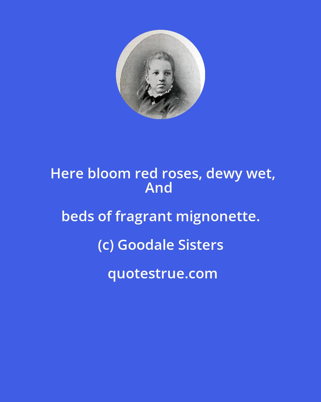 Goodale Sisters: Here bloom red roses, dewy wet,
And beds of fragrant mignonette.