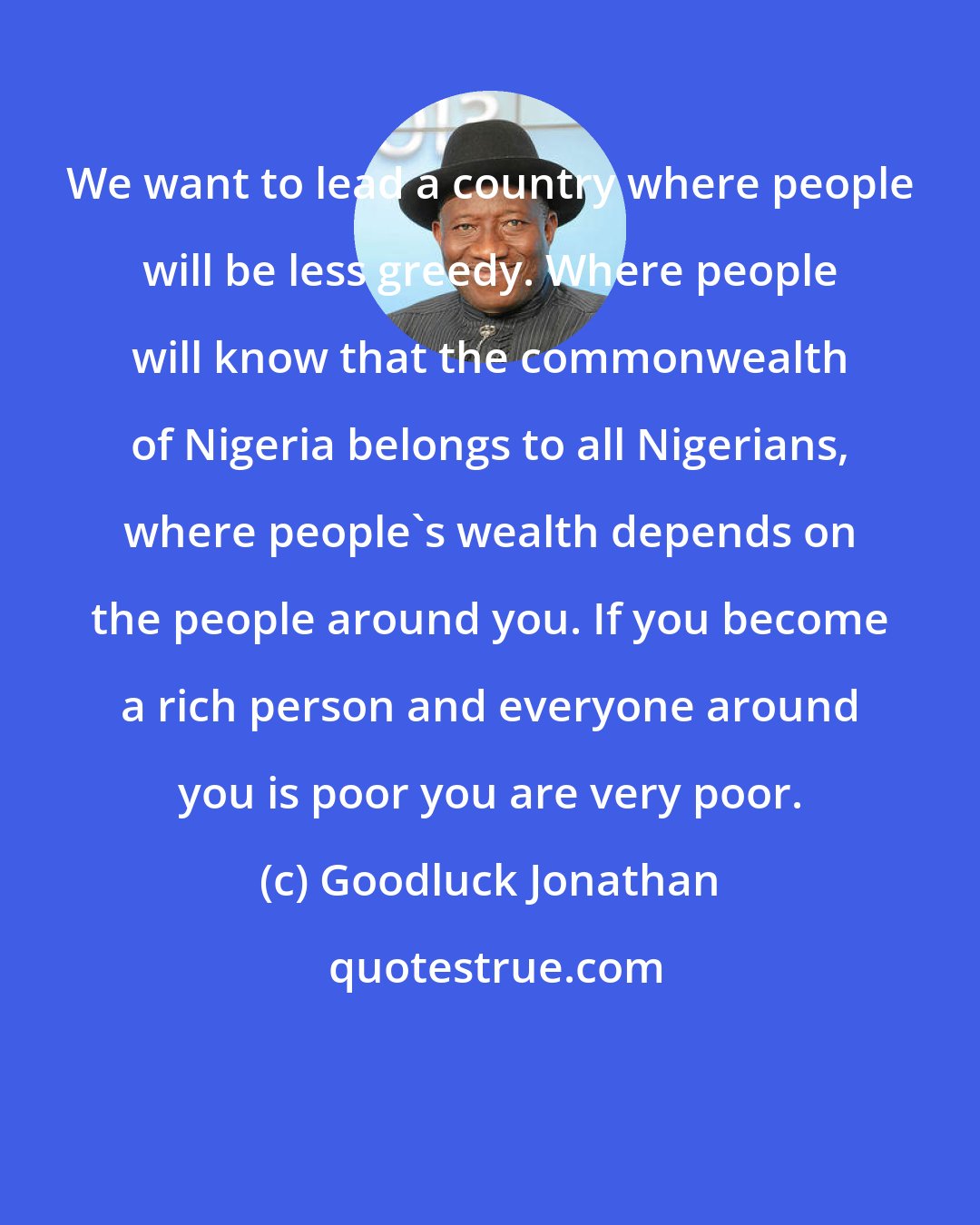 Goodluck Jonathan: We want to lead a country where people will be less greedy. Where people will know that the commonwealth of Nigeria belongs to all Nigerians, where people's wealth depends on the people around you. If you become a rich person and everyone around you is poor you are very poor.