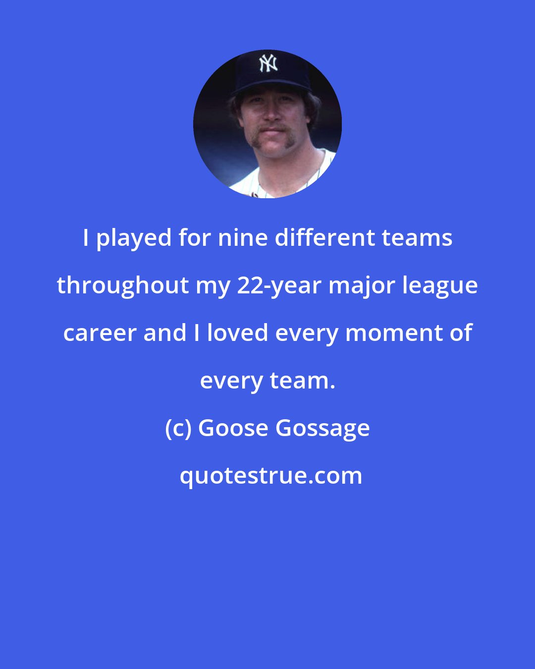 Goose Gossage: I played for nine different teams throughout my 22-year major league career and I loved every moment of every team.