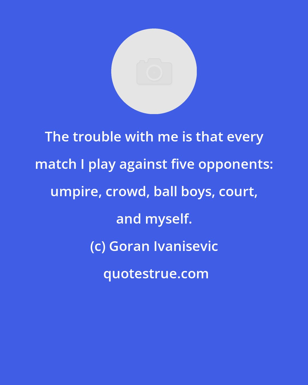 Goran Ivanisevic: The trouble with me is that every match I play against five opponents: umpire, crowd, ball boys, court, and myself.