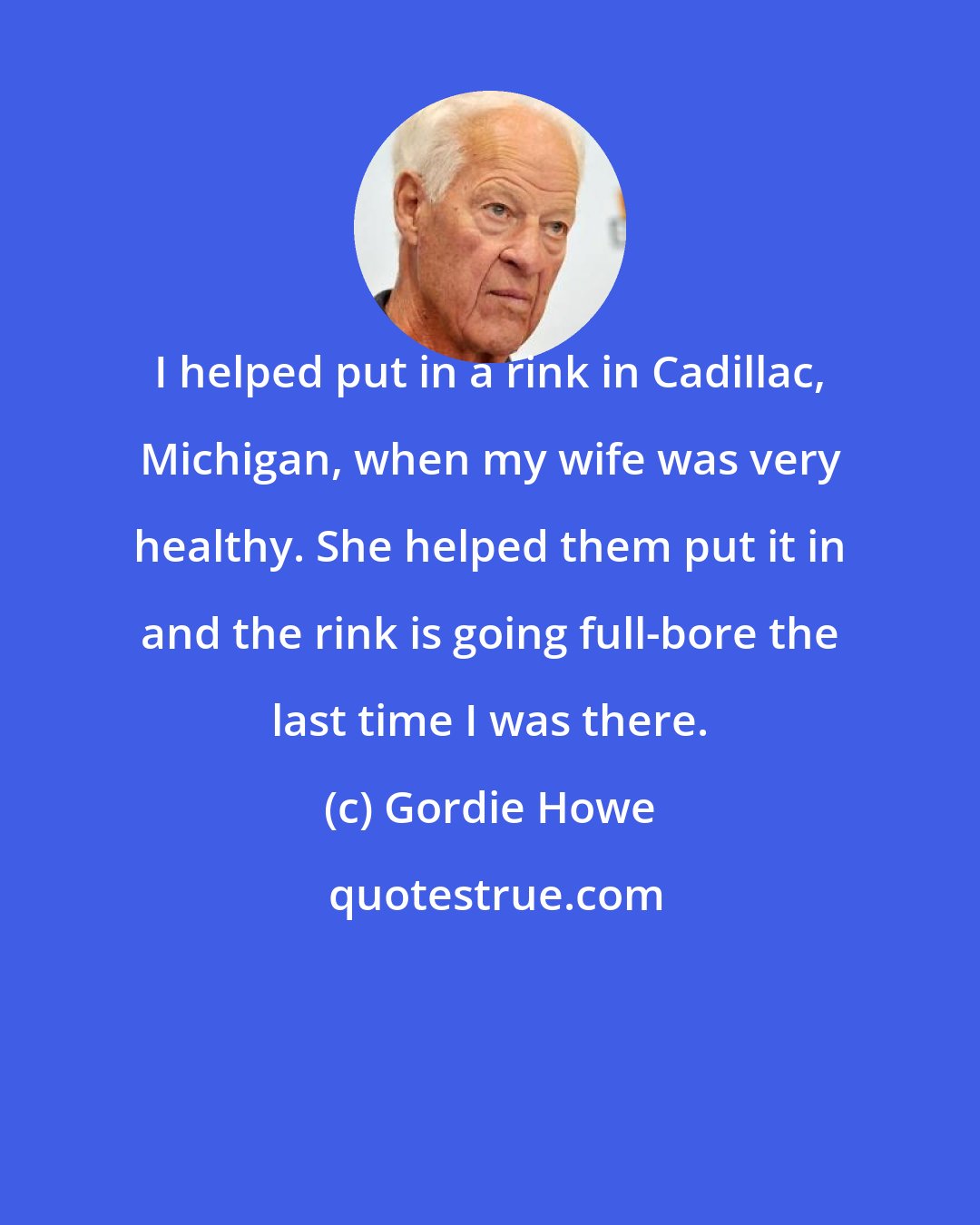 Gordie Howe: I helped put in a rink in Cadillac, Michigan, when my wife was very healthy. She helped them put it in and the rink is going full-bore the last time I was there.