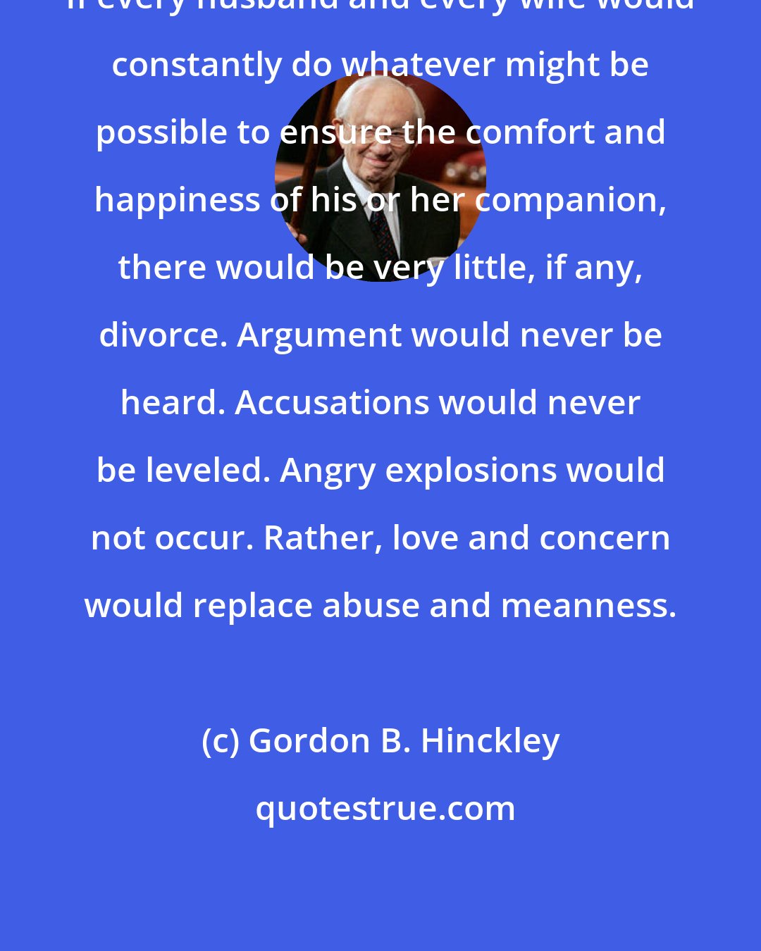 Gordon B. Hinckley: If every husband and every wife would constantly do whatever might be possible to ensure the comfort and happiness of his or her companion, there would be very little, if any, divorce. Argument would never be heard. Accusations would never be leveled. Angry explosions would not occur. Rather, love and concern would replace abuse and meanness.