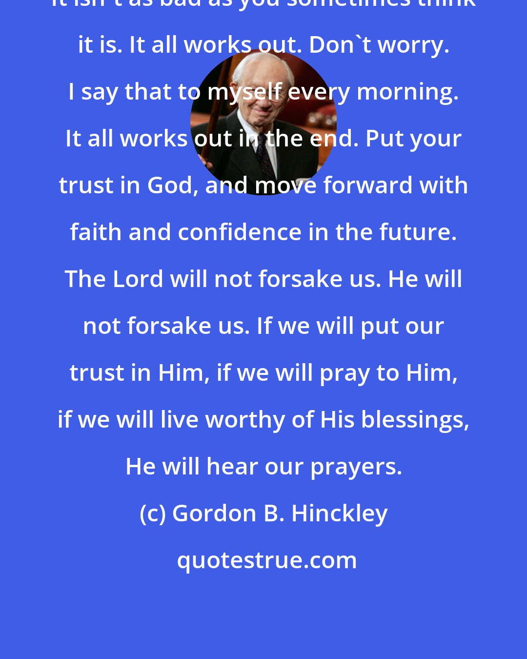 Gordon B. Hinckley: It isn't as bad as you sometimes think it is. It all works out. Don't worry. I say that to myself every morning. It all works out in the end. Put your trust in God, and move forward with faith and confidence in the future. The Lord will not forsake us. He will not forsake us. If we will put our trust in Him, if we will pray to Him, if we will live worthy of His blessings, He will hear our prayers.