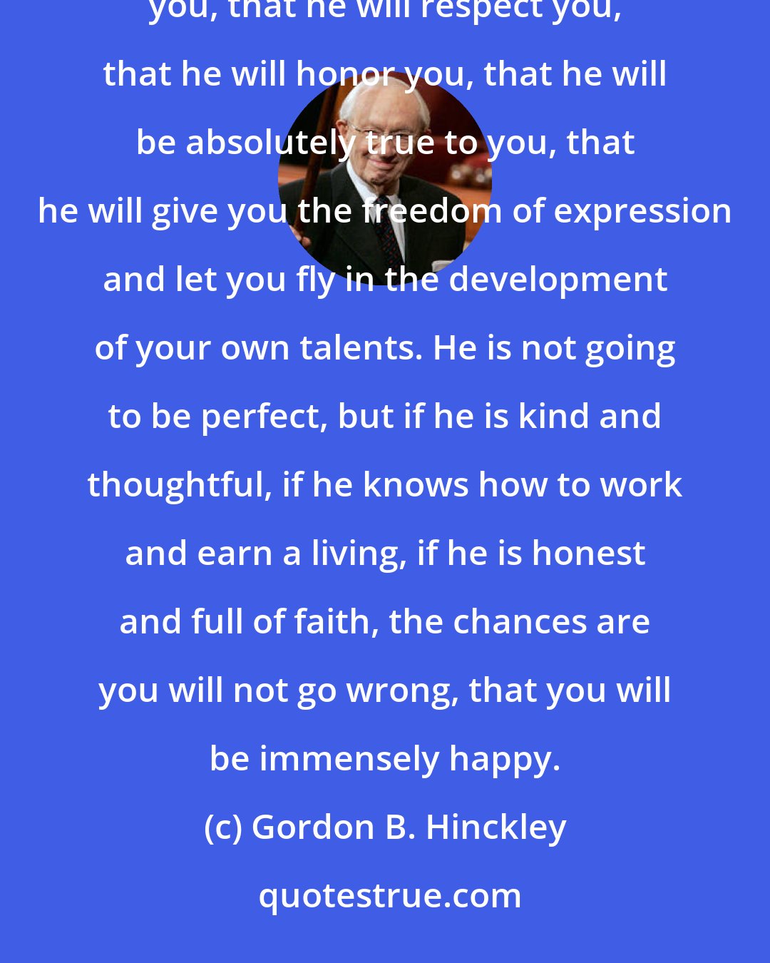 Gordon B. Hinckley: Aim high, but do not aim so high that you totally miss the target. What really matters is that he will love you, that he will respect you, that he will honor you, that he will be absolutely true to you, that he will give you the freedom of expression and let you fly in the development of your own talents. He is not going to be perfect, but if he is kind and thoughtful, if he knows how to work and earn a living, if he is honest and full of faith, the chances are you will not go wrong, that you will be immensely happy.