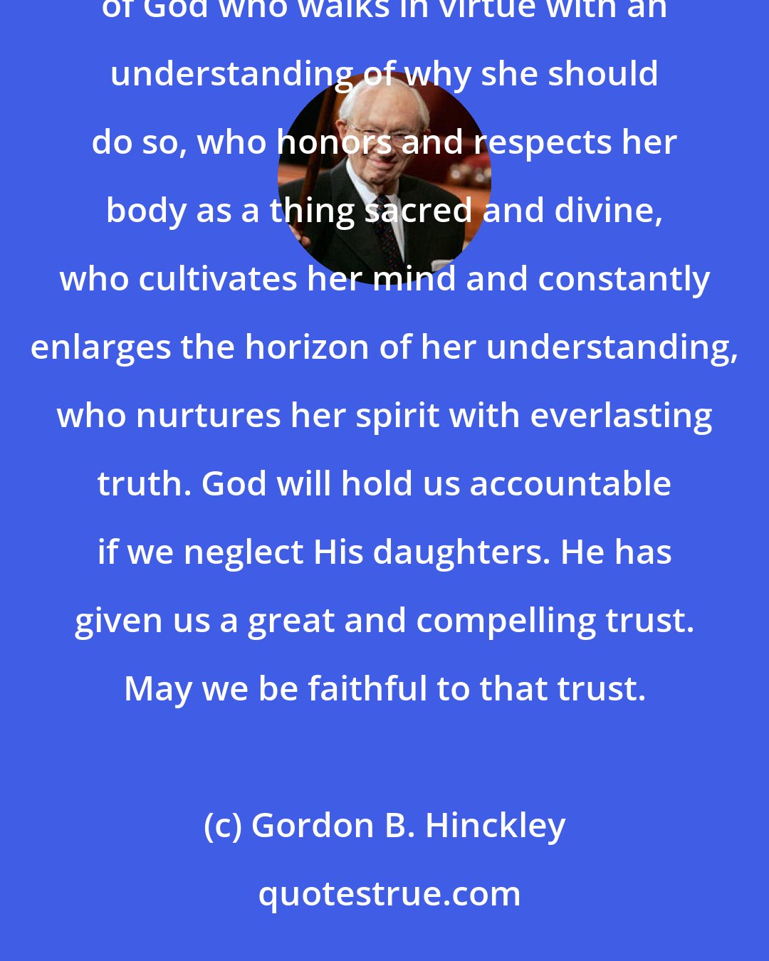Gordon B. Hinckley: Of all the creations of the Almighty, there is none more beautiful, none more inspiring than a lovely daughter of God who walks in virtue with an understanding of why she should do so, who honors and respects her body as a thing sacred and divine, who cultivates her mind and constantly enlarges the horizon of her understanding, who nurtures her spirit with everlasting truth. God will hold us accountable if we neglect His daughters. He has given us a great and compelling trust. May we be faithful to that trust.