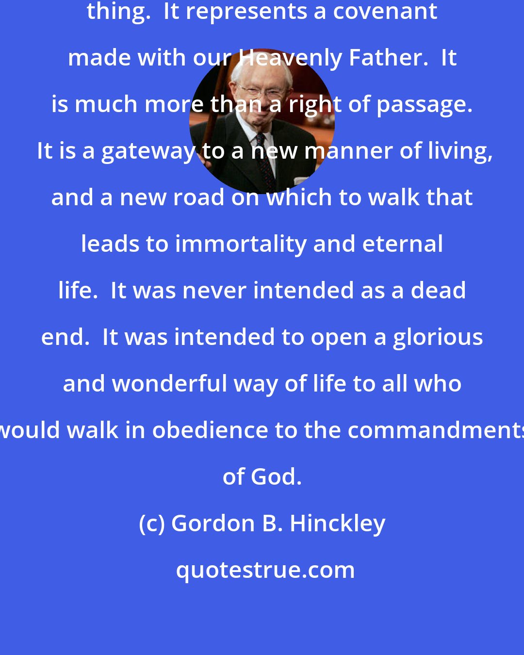 Gordon B. Hinckley: Baptism into this Church is a serious thing.  It represents a covenant made with our Heavenly Father.  It is much more than a right of passage.  It is a gateway to a new manner of living, and a new road on which to walk that leads to immortality and eternal life.  It was never intended as a dead end.  It was intended to open a glorious and wonderful way of life to all who would walk in obedience to the commandments of God.