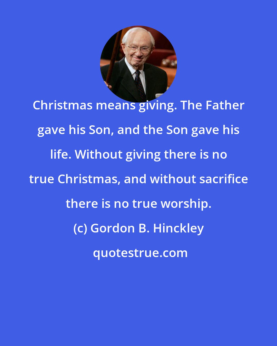 Gordon B. Hinckley: Christmas means giving. The Father gave his Son, and the Son gave his life. Without giving there is no true Christmas, and without sacrifice there is no true worship.