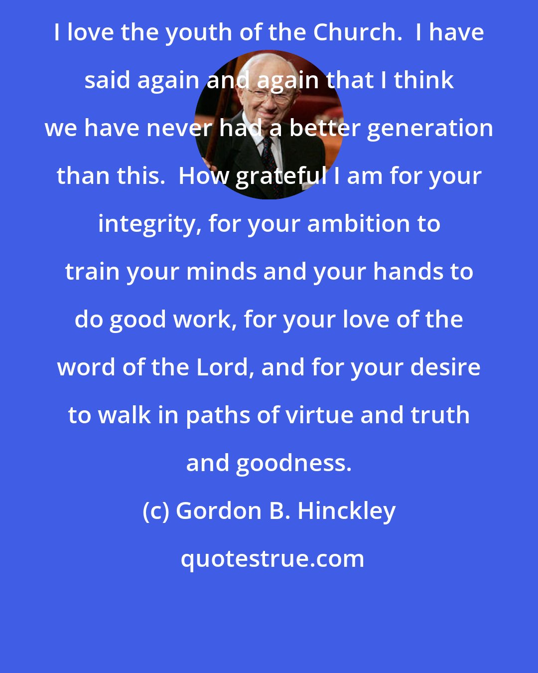 Gordon B. Hinckley: I love the youth of the Church.  I have said again and again that I think we have never had a better generation than this.  How grateful I am for your integrity, for your ambition to train your minds and your hands to do good work, for your love of the word of the Lord, and for your desire to walk in paths of virtue and truth and goodness.