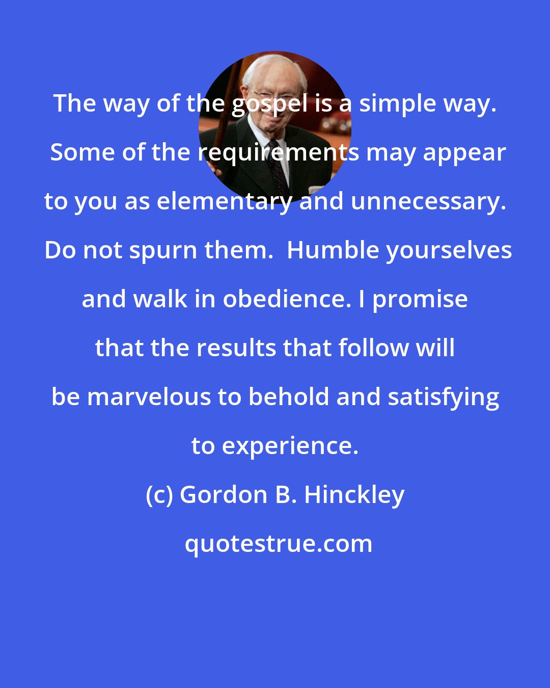 Gordon B. Hinckley: The way of the gospel is a simple way.  Some of the requirements may appear to you as elementary and unnecessary.  Do not spurn them.  Humble yourselves and walk in obedience. I promise that the results that follow will be marvelous to behold and satisfying to experience.