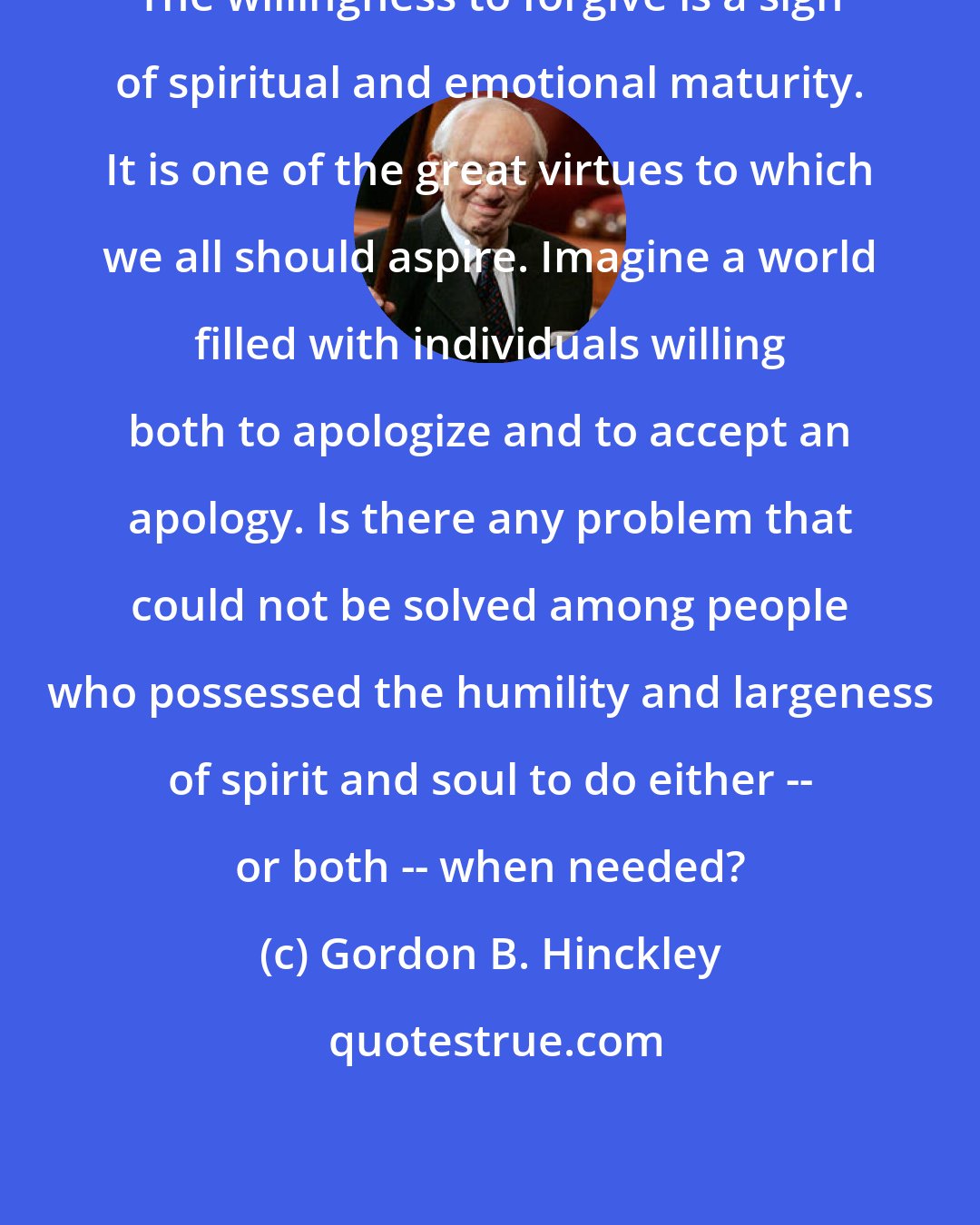 Gordon B. Hinckley: The willingness to forgive is a sign of spiritual and emotional maturity. It is one of the great virtues to which we all should aspire. Imagine a world filled with individuals willing both to apologize and to accept an apology. Is there any problem that could not be solved among people who possessed the humility and largeness of spirit and soul to do either -- or both -- when needed?