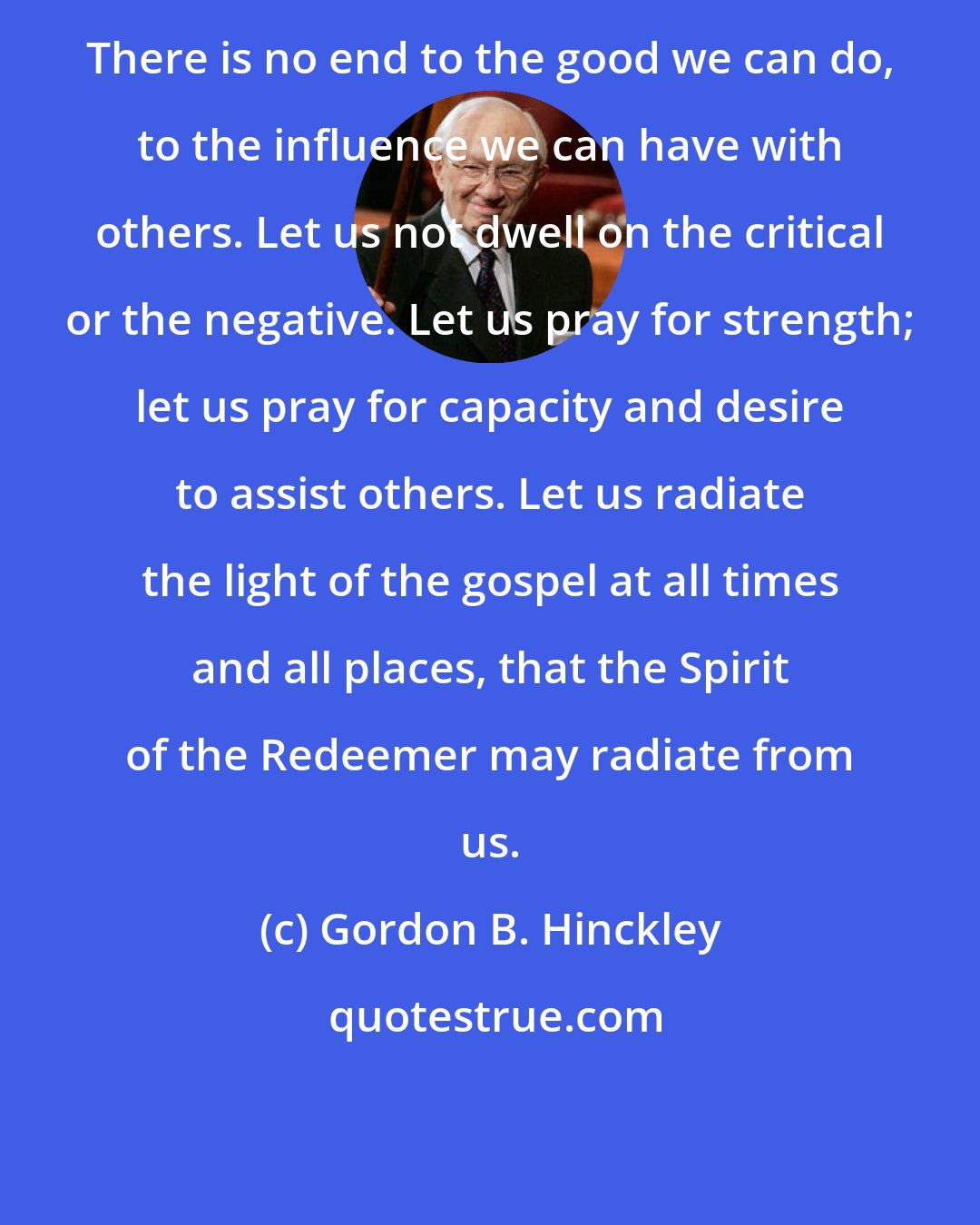 Gordon B. Hinckley: There is no end to the good we can do, to the influence we can have with others. Let us not dwell on the critical or the negative. Let us pray for strength; let us pray for capacity and desire to assist others. Let us radiate the light of the gospel at all times and all places, that the Spirit of the Redeemer may radiate from us.