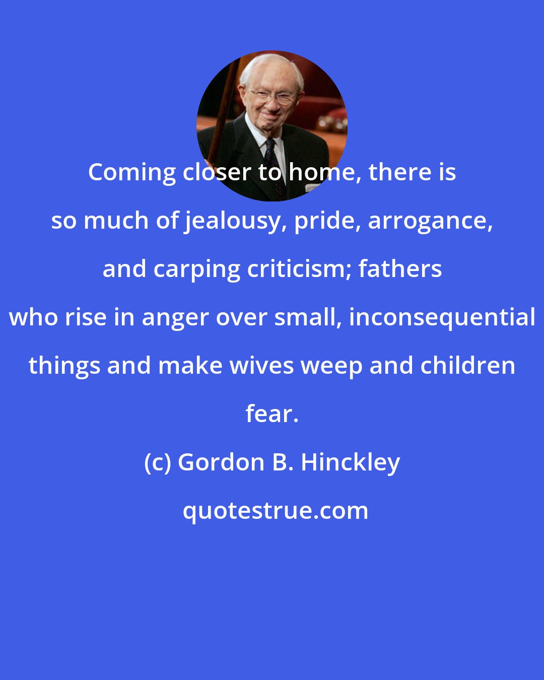 Gordon B. Hinckley: Coming closer to home, there is so much of jealousy, pride, arrogance, and carping criticism; fathers who rise in anger over small, inconsequential things and make wives weep and children fear.