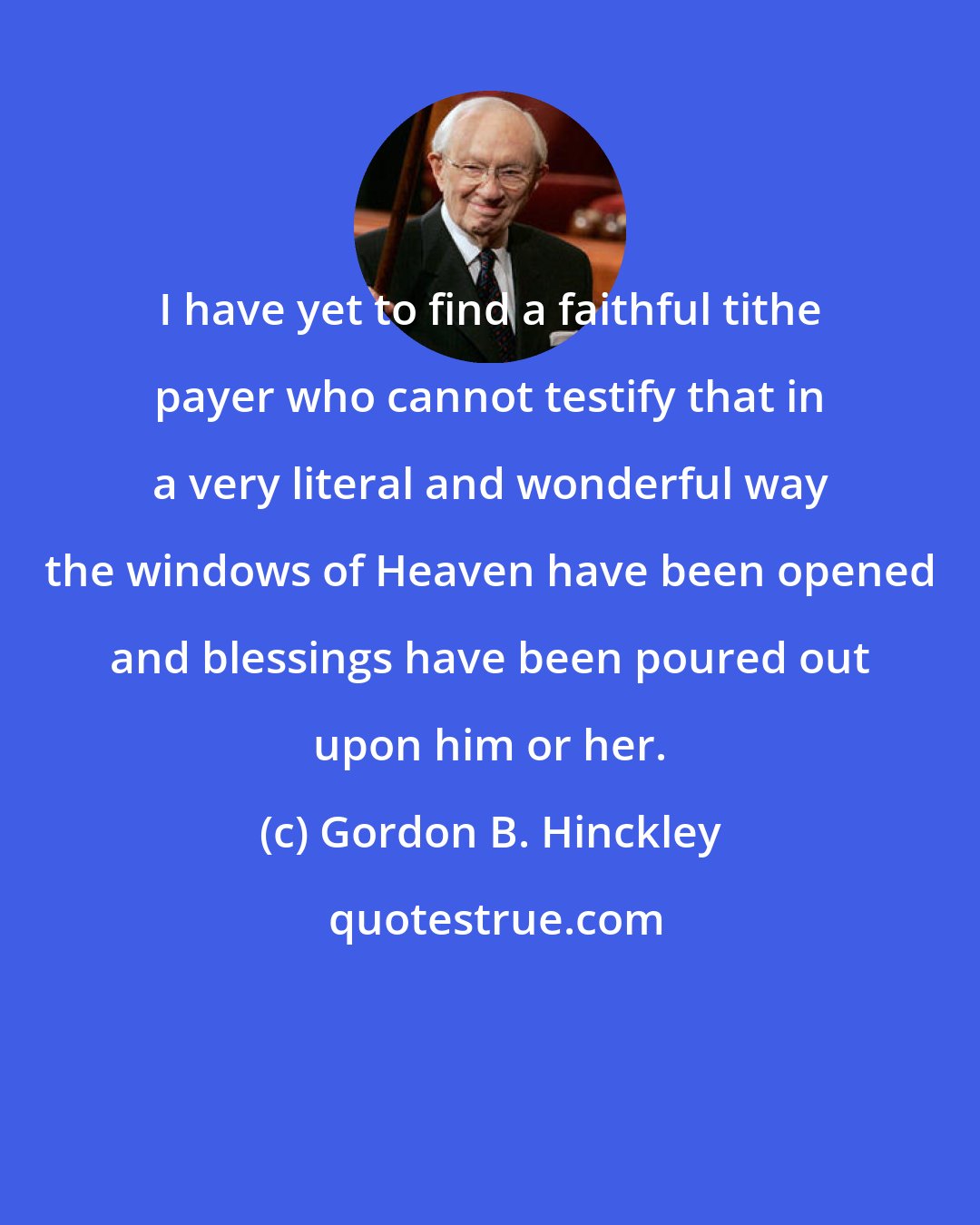 Gordon B. Hinckley: I have yet to find a faithful tithe payer who cannot testify that in a very literal and wonderful way the windows of Heaven have been opened and blessings have been poured out upon him or her.