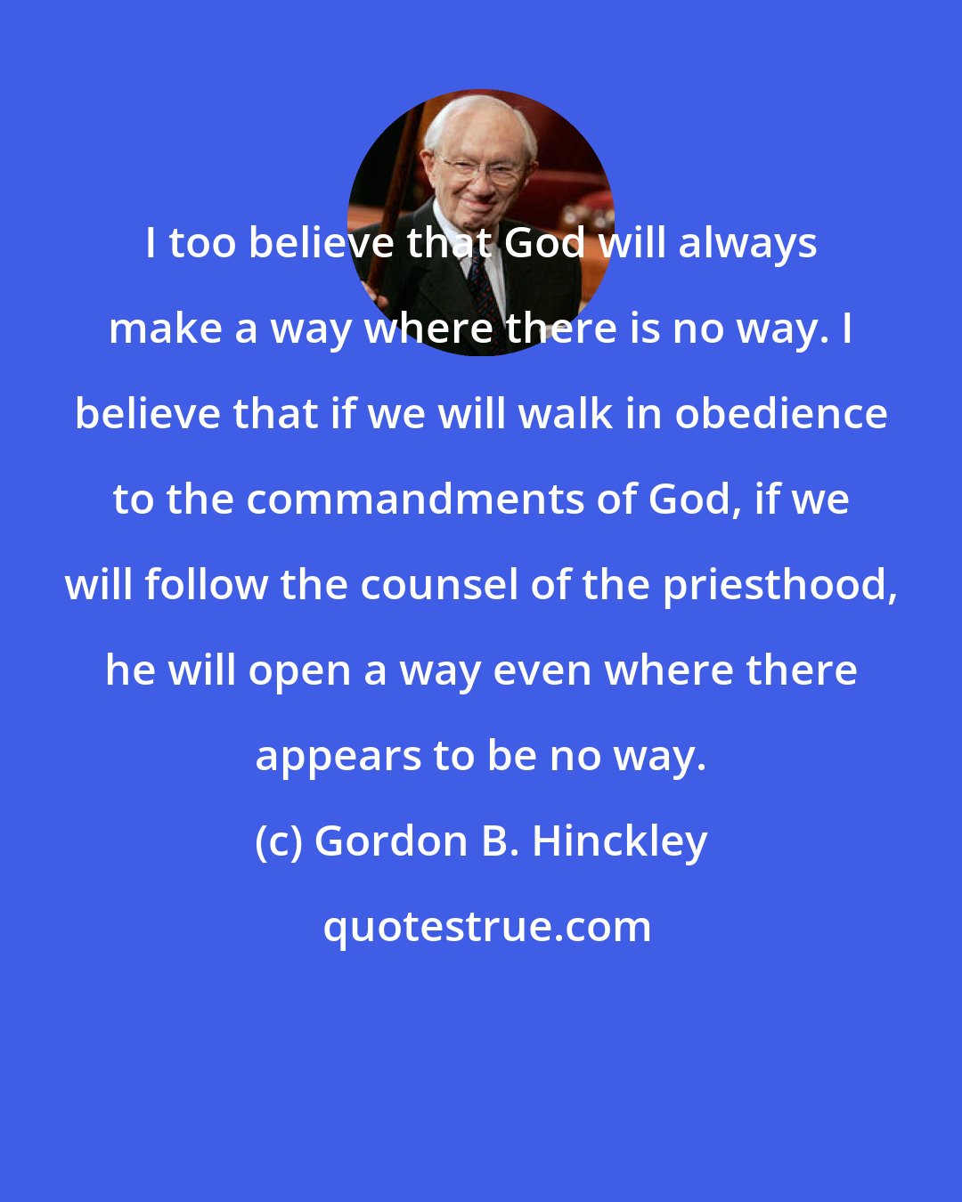 Gordon B. Hinckley: I too believe that God will always make a way where there is no way. I believe that if we will walk in obedience to the commandments of God, if we will follow the counsel of the priesthood, he will open a way even where there appears to be no way.