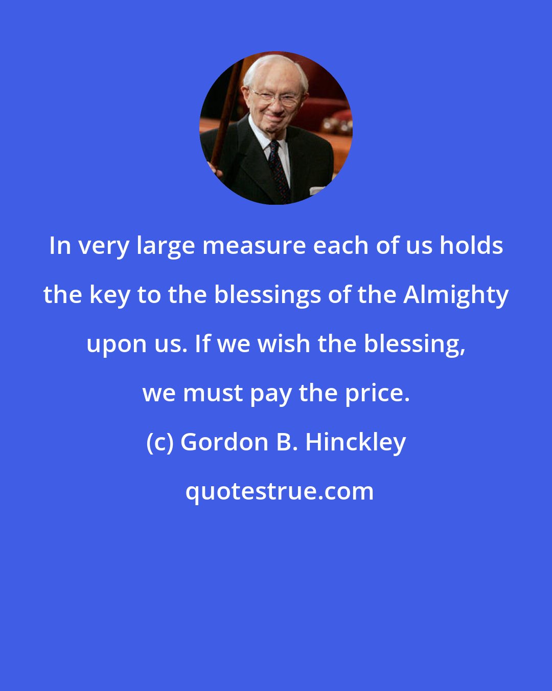 Gordon B. Hinckley: In very large measure each of us holds the key to the blessings of the Almighty upon us. If we wish the blessing, we must pay the price.