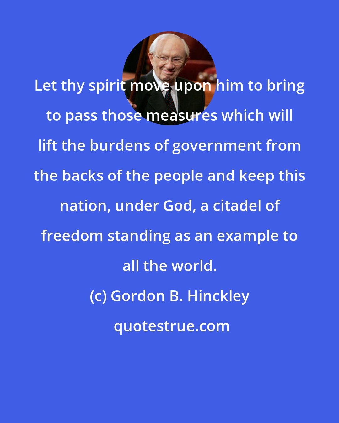 Gordon B. Hinckley: Let thy spirit move upon him to bring to pass those measures which will lift the burdens of government from the backs of the people and keep this nation, under God, a citadel of freedom standing as an example to all the world.