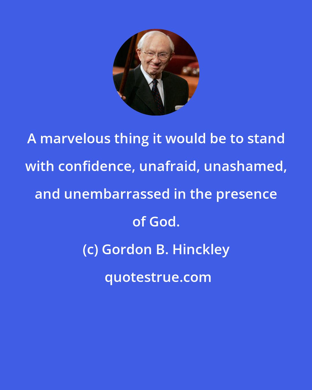 Gordon B. Hinckley: A marvelous thing it would be to stand with confidence, unafraid, unashamed, and unembarrassed in the presence of God.