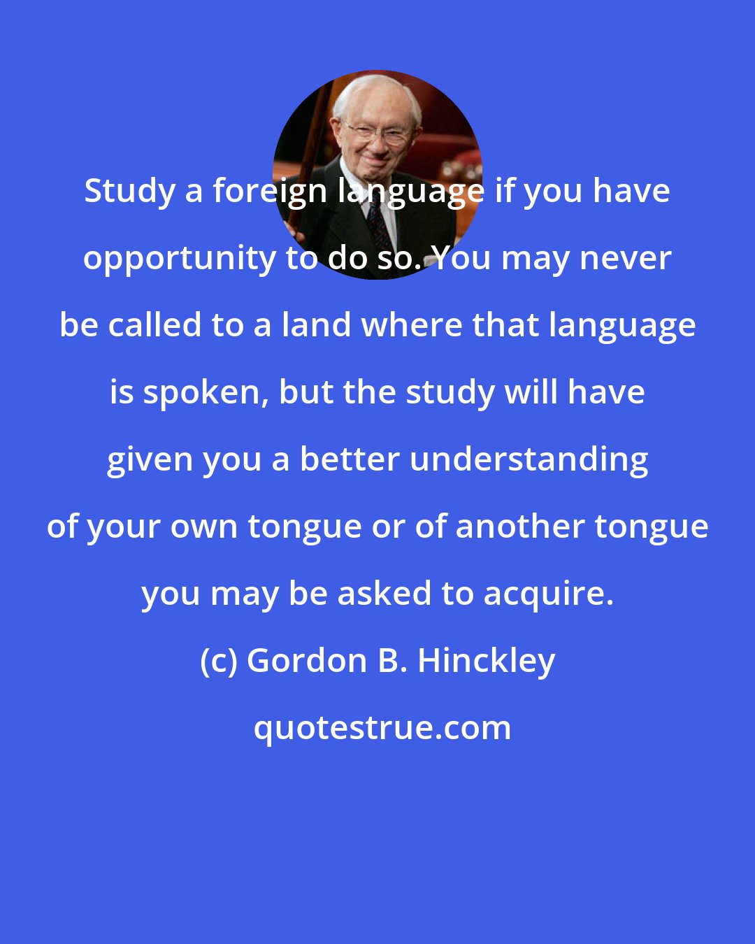 Gordon B. Hinckley: Study a foreign language if you have opportunity to do so. You may never be called to a land where that language is spoken, but the study will have given you a better understanding of your own tongue or of another tongue you may be asked to acquire.