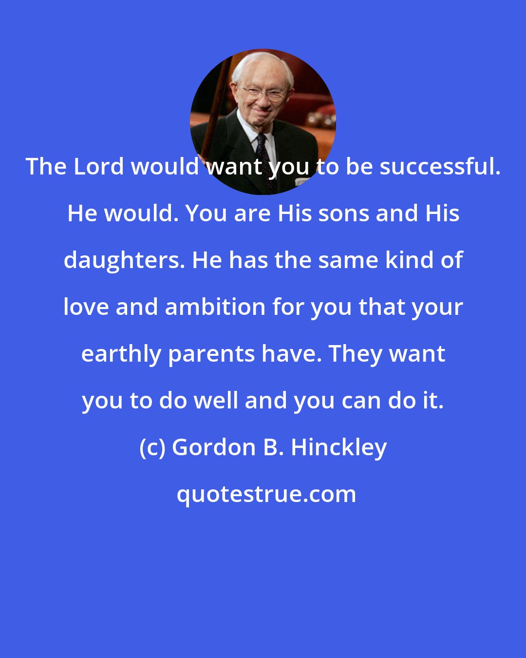Gordon B. Hinckley: The Lord would want you to be successful. He would. You are His sons and His daughters. He has the same kind of love and ambition for you that your earthly parents have. They want you to do well and you can do it.
