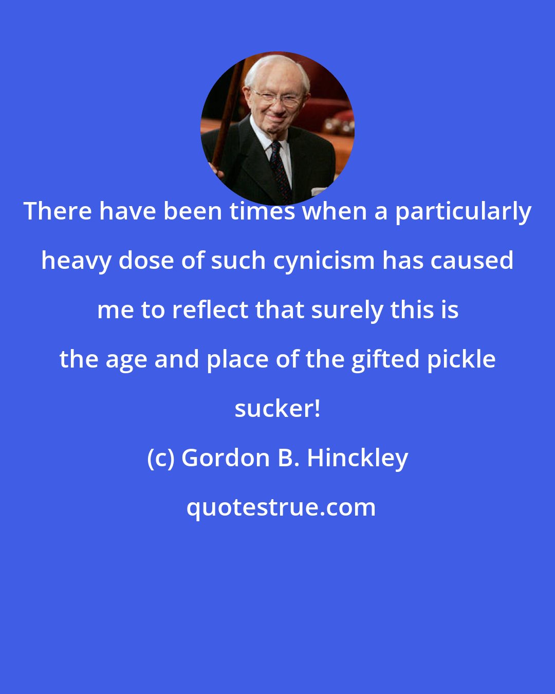 Gordon B. Hinckley: There have been times when a particularly heavy dose of such cynicism has caused me to reflect that surely this is the age and place of the gifted pickle sucker!