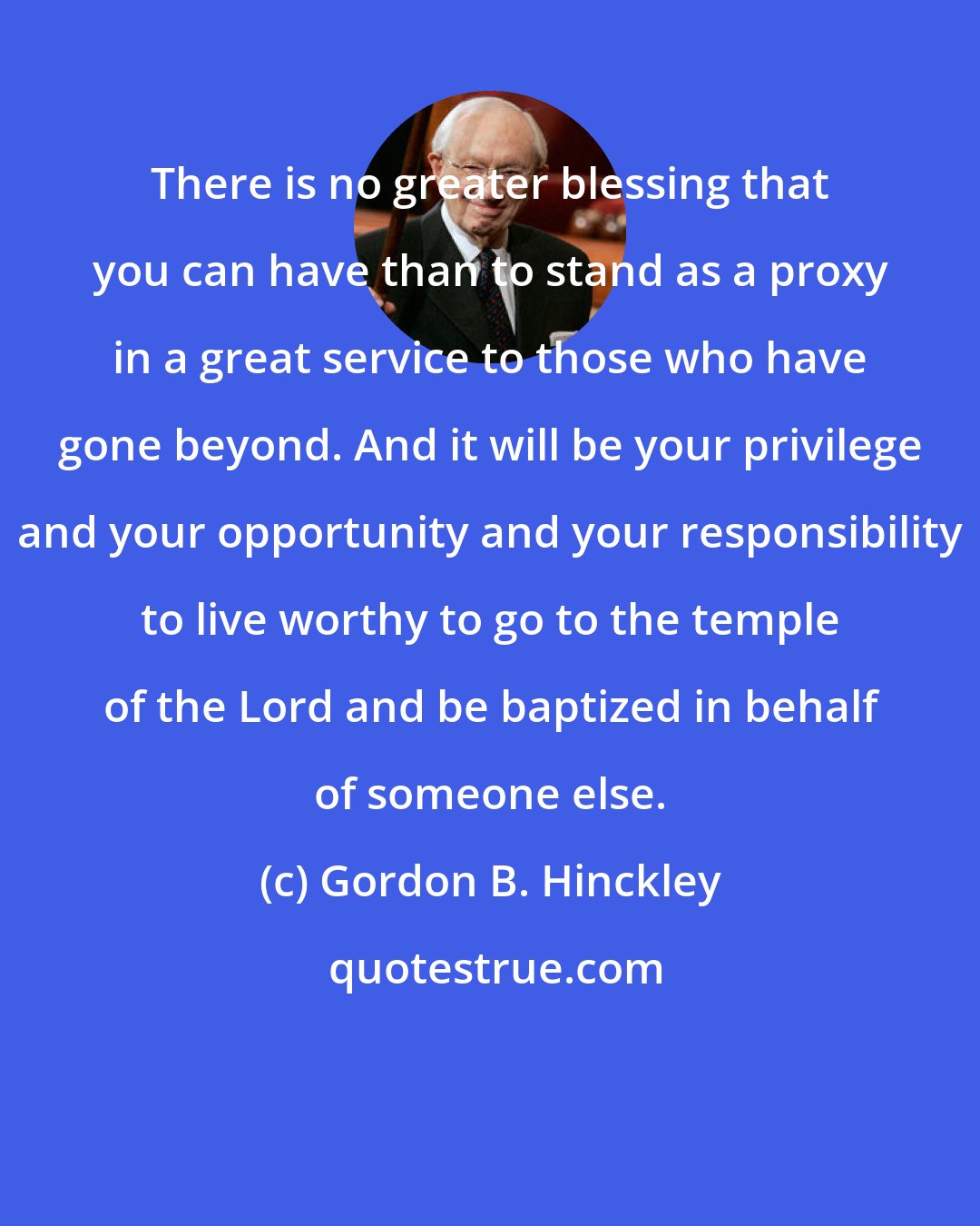 Gordon B. Hinckley: There is no greater blessing that you can have than to stand as a proxy in a great service to those who have gone beyond. And it will be your privilege and your opportunity and your responsibility to live worthy to go to the temple of the Lord and be baptized in behalf of someone else.