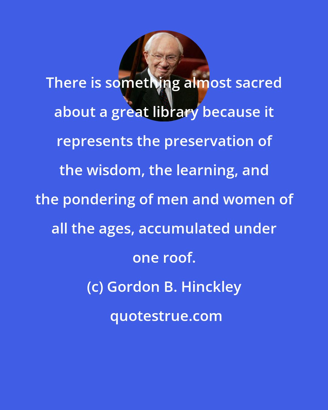 Gordon B. Hinckley: There is something almost sacred about a great library because it represents the preservation of the wisdom, the learning, and the pondering of men and women of all the ages, accumulated under one roof.