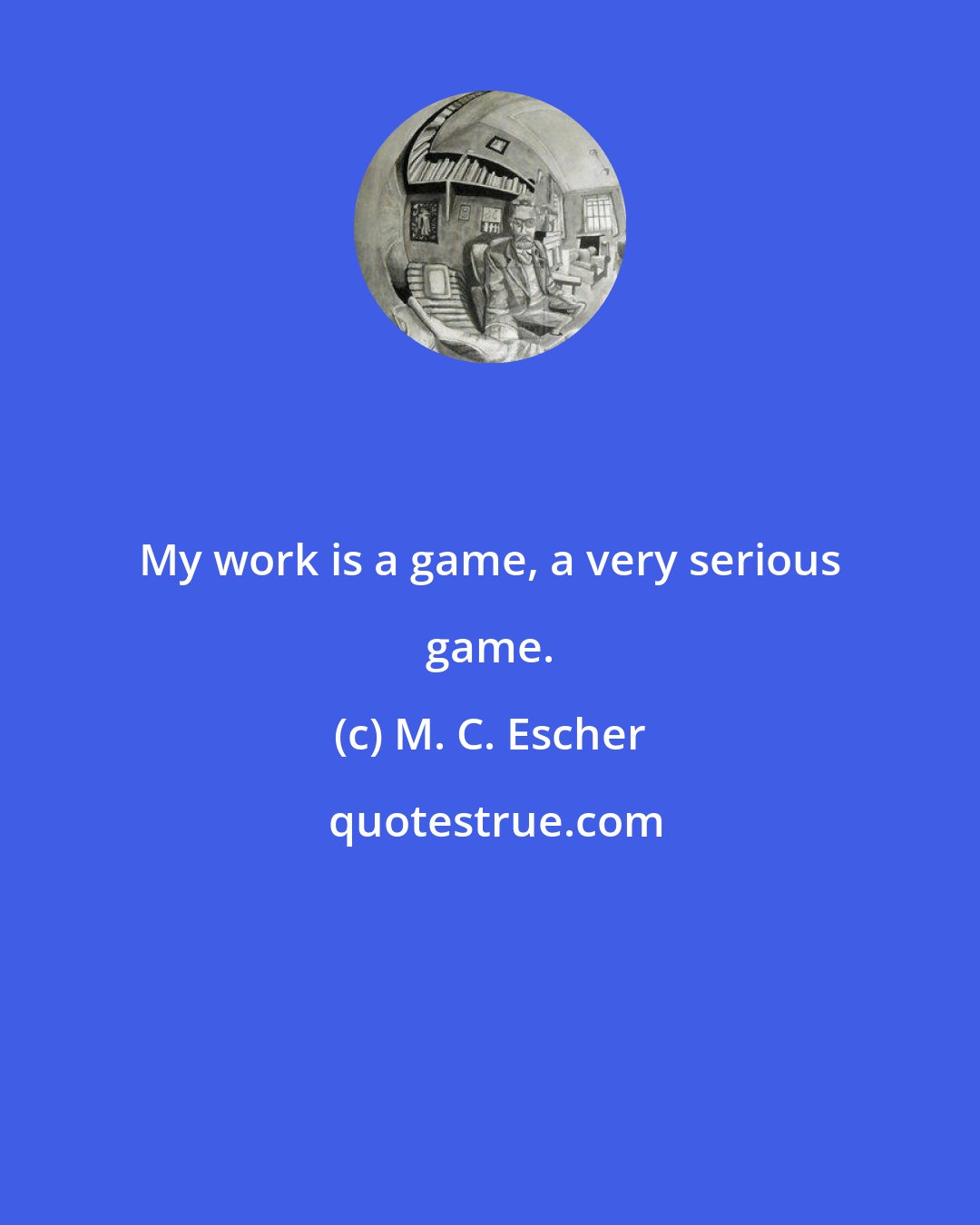 M. C. Escher: My work is a game, a very serious game.