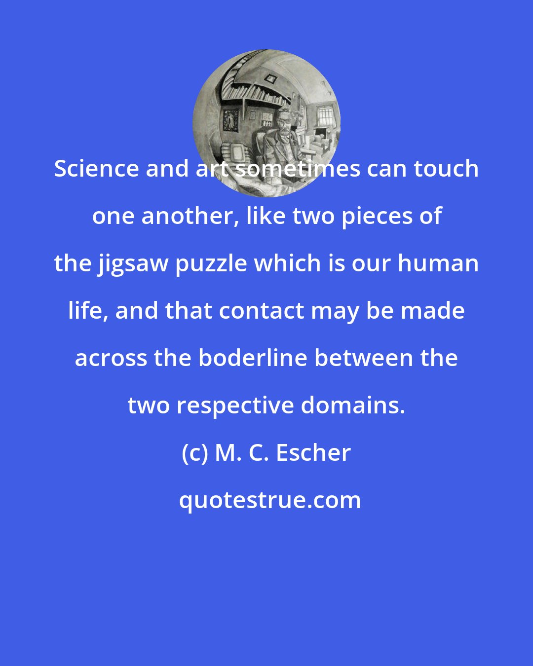 M. C. Escher: Science and art sometimes can touch one another, like two pieces of the jigsaw puzzle which is our human life, and that contact may be made across the boderline between the two respective domains.